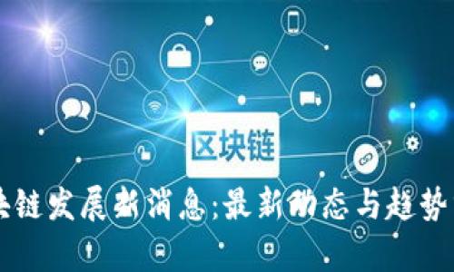 区块链发展新消息：最新动态与趋势分析